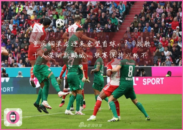 重庆铜梁龙迎来余望首球，2-0战胜十人深圳新鹏城，联赛保持六轮不败！