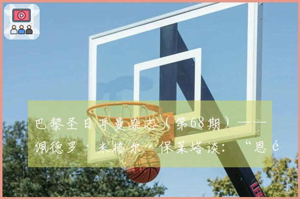 巴黎圣日耳曼杂志（第68期）——佩德罗·米格尔·保莱塔谈：“恩里克让俱乐部优先考虑球员”