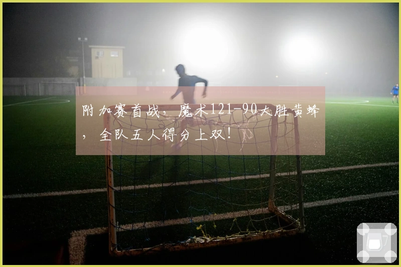 附加赛首战，魔术121-90大胜黄蜂，全队五人得分上双！