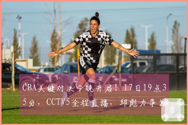 CBA关键对决今晚开启！17日19点35分，CCTV5全程直播，邱彪力争打破五连败困局