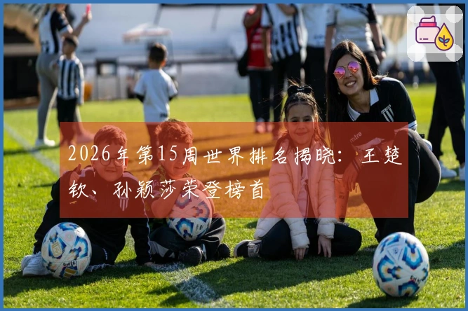 2026年第15周世界排名揭晓：王楚钦、孙颖莎荣登榜首