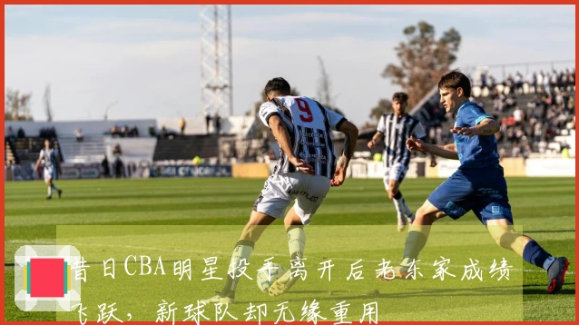 昔日CBA明星投手离开后老东家成绩飞跃，新球队却无缘重用