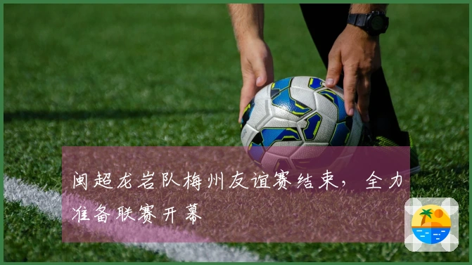 闽超龙岩队梅州友谊赛结束，全力准备联赛开幕