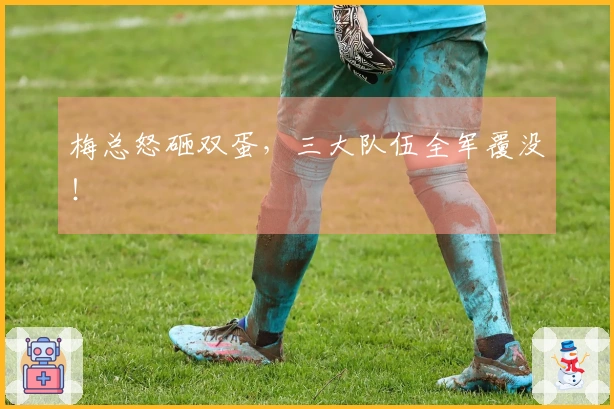 梅总怒砸双蛋，三大队伍全军覆没！