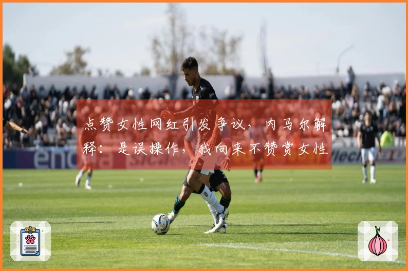 点赞女性网红引发争议，内马尔解释：是误操作，我向来不赞赏女性内容