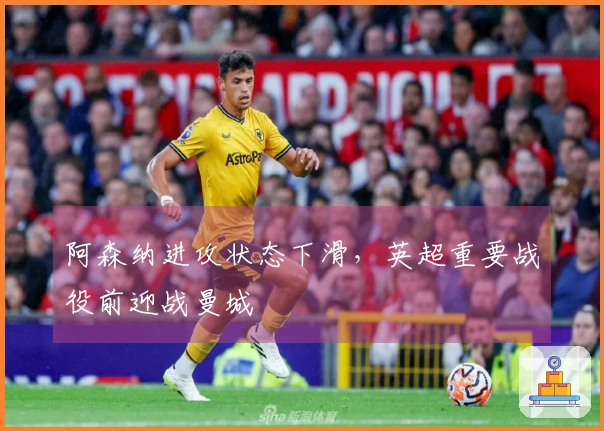 阿森纳进攻状态下滑，英超重要战役前迎战曼城