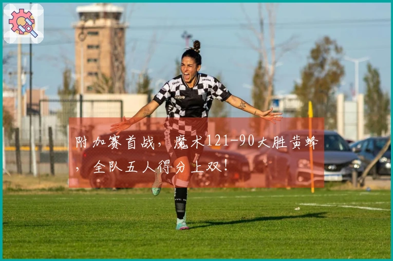 附加赛首战，魔术121-90大胜黄蜂，全队五人得分上双！